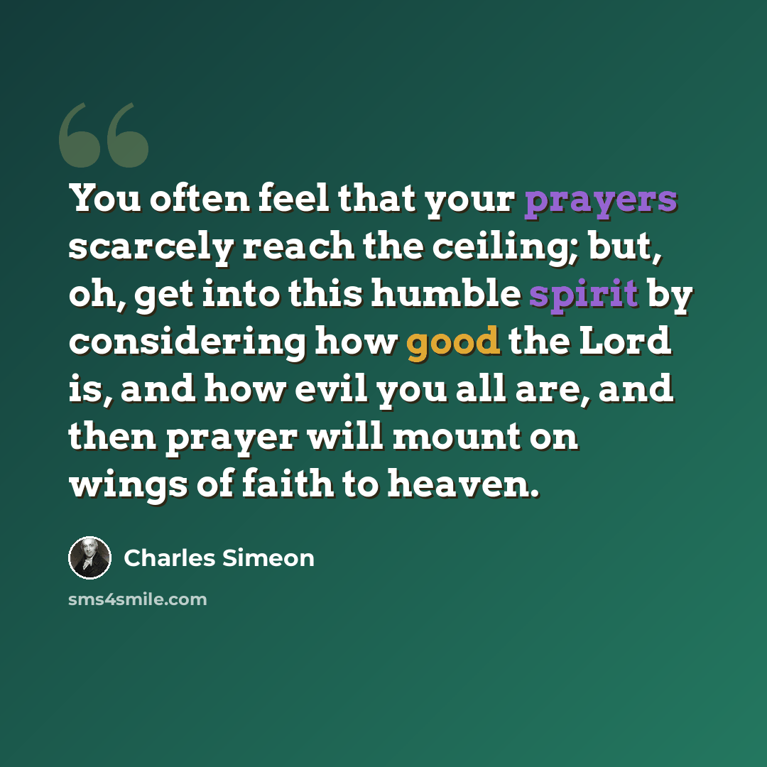 “You often feel that your prayers scarcely reach the ceiling; but, oh, get into this humble spirit by considering how good the Lord is, and how evil you all are, and then prayer will mount on wings of faith to heaven.” quote by Charles Simeon