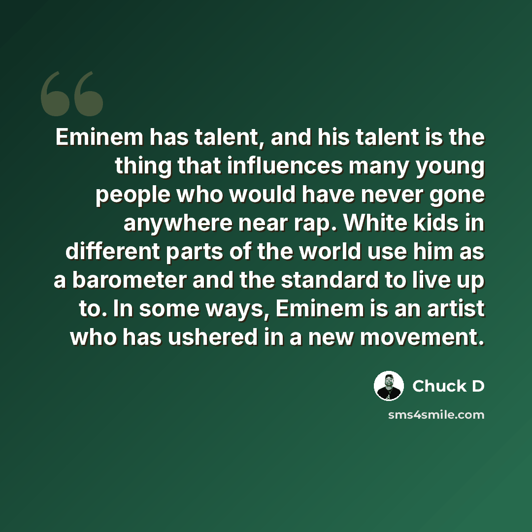 “Eminem has talent, and his talent is the thing that influences many young people who would have never gone anywhere near rap. White kids in different parts of the world use him as a barometer and the standard to live up to. In some ways, Eminem is an artist who has ushered in a new movement.” quote by Chuck D