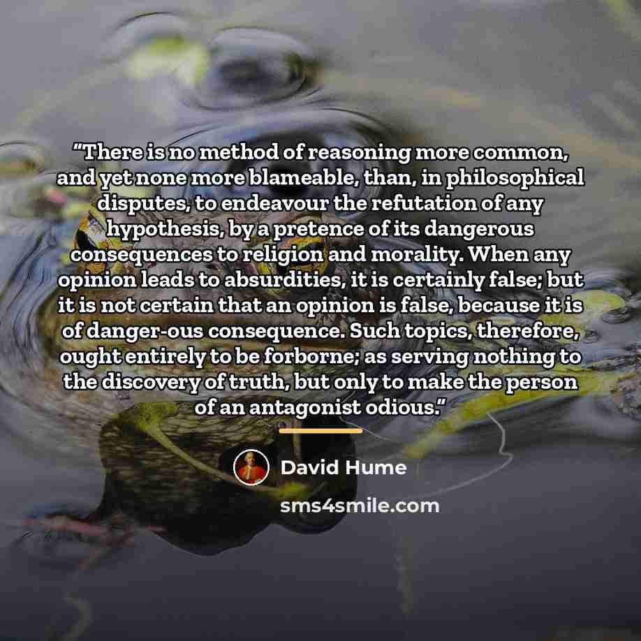 “There is no method of reasoning more common, and yet none more blameable, than, in philosophical disputes, to endeavour the refutation of any hypothesis, by a pretence of its dangerous consequences to religion and morality. When any opinion leads to absurdities, it is certainly false; but it is…” quote by David Hume