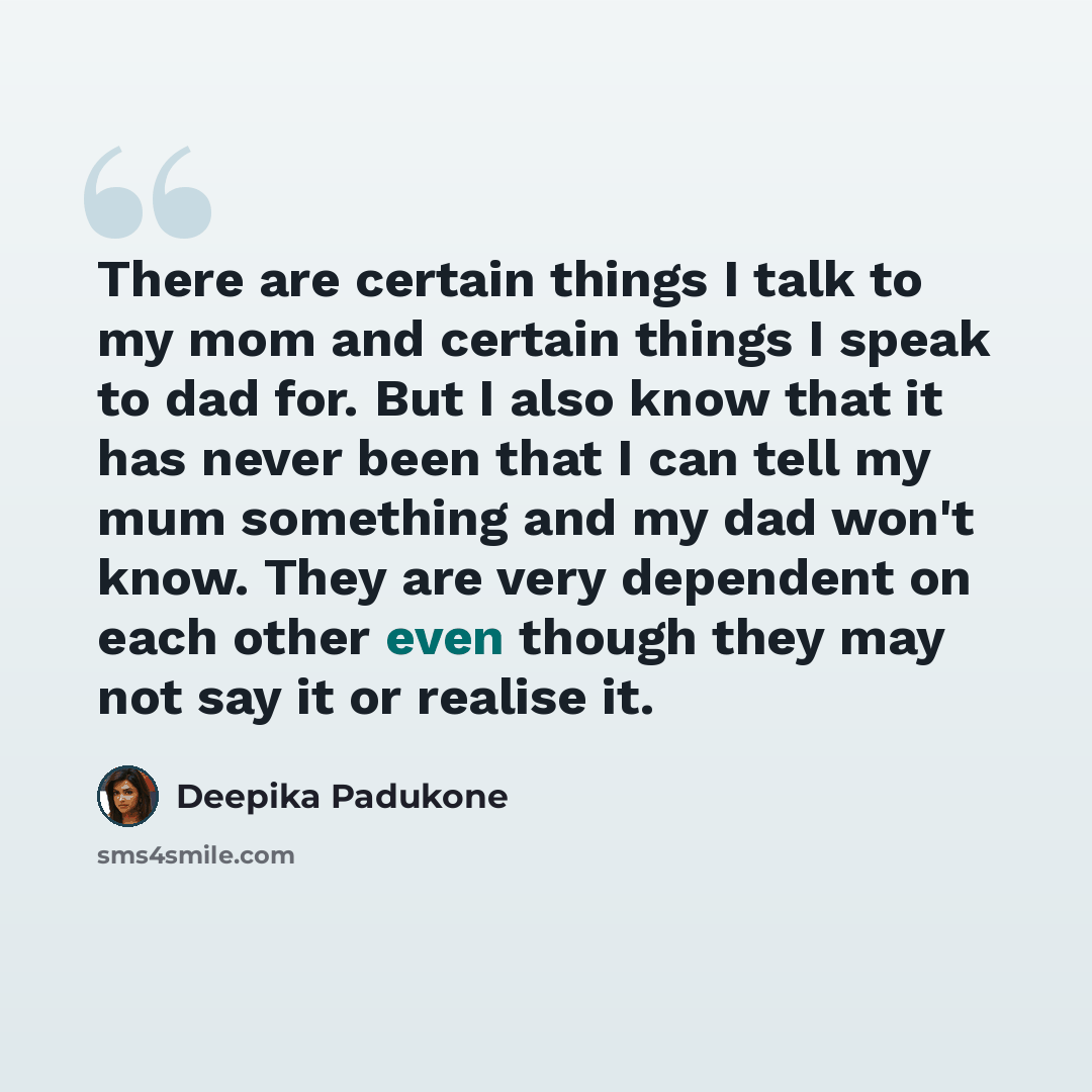 “There are certain things I talk to my mom and certain things I speak to dad for. But I also know that it has never been that I can tell my mum something and my dad won't know. They are very dependent on each other even though they may not say it or realise it.” quote by Deepika Padukone