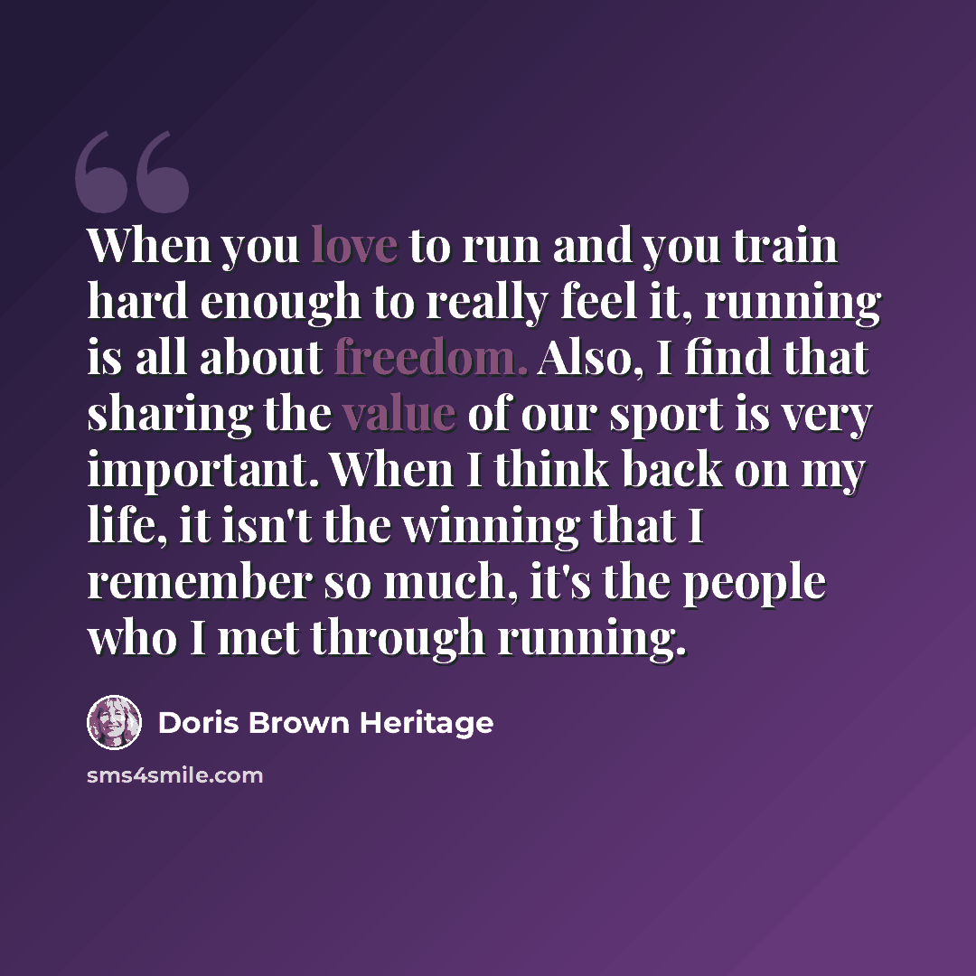 “When you love to run and you train hard enough to really feel it, running is all about freedom. Also, I find that sharing the value of our sport is very important. When I think back on my life, it isn't the winning that I remember so much, it's the people who I met through running.” quote by Doris Brown Heritage