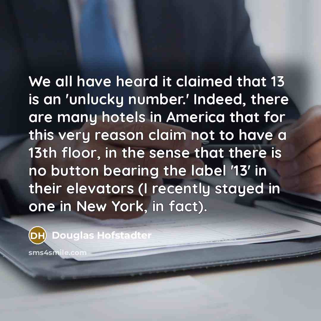 “We all have heard it claimed that 13 is an 'unlucky number.' Indeed, there are many hotels in America that for this very reason claim not to have a 13th floor, in the sense that there is no button bearing the label '13' in their elevators (I recently stayed in one in New York, in fact).” quote by Douglas Hofstadter