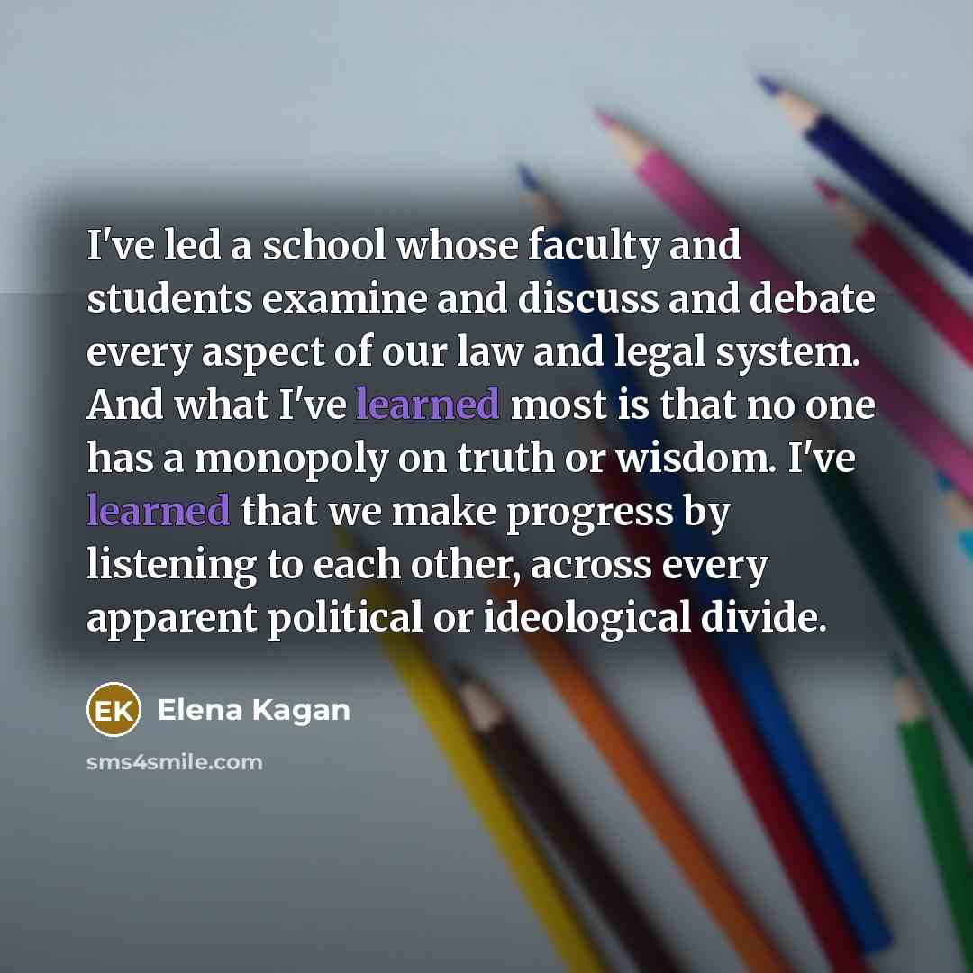 “I've led a school whose faculty and students examine and discuss and debate every aspect of our law and legal system. And what I've learned most is that no one has a monopoly on truth or wisdom. I've learned that we make progress by listening to each other, across every apparent political or…” quote by Elena Kagan
