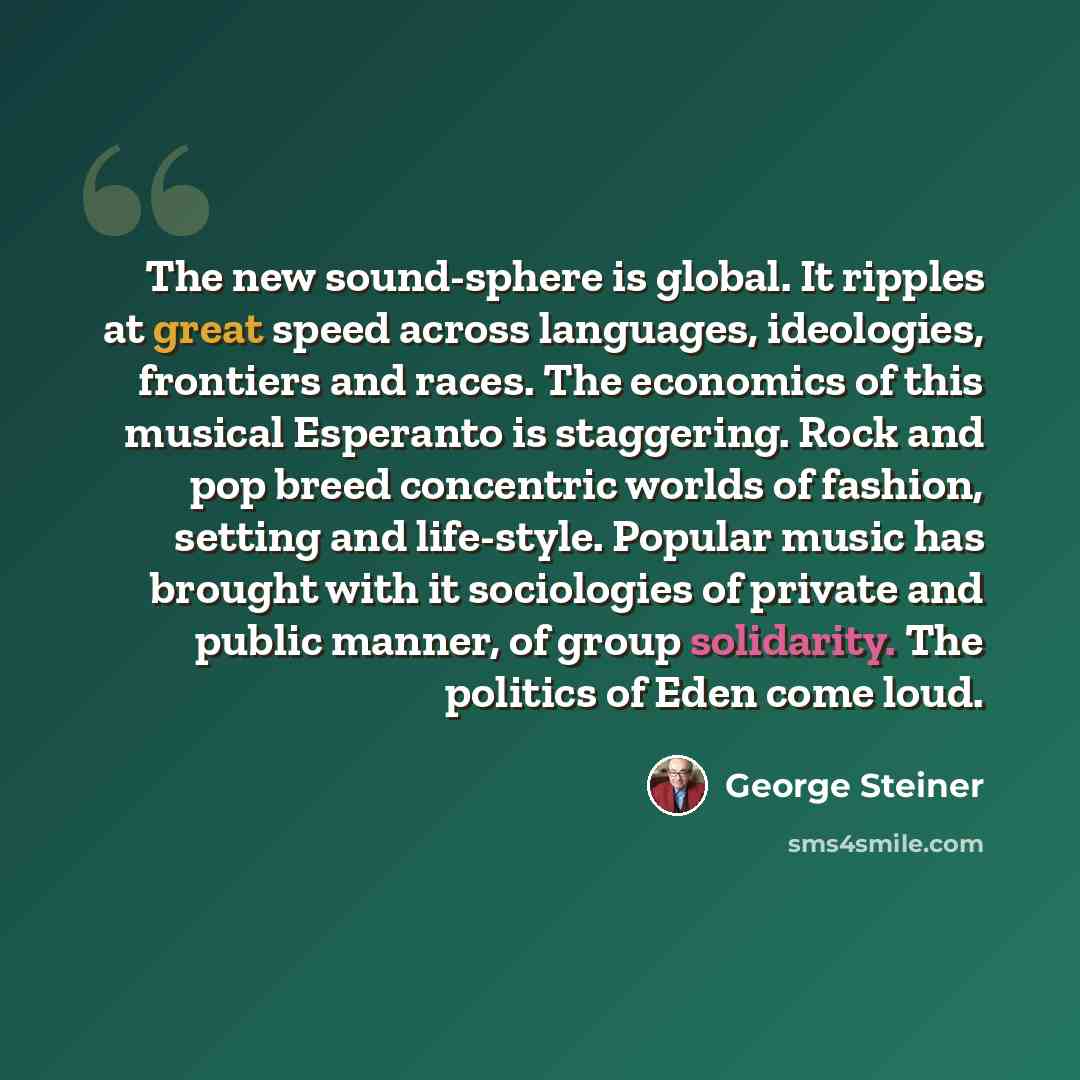 “The new sound-sphere is global. It ripples at great speed across languages, ideologies, frontiers and races. The economics of this musical Esperanto is staggering. Rock and pop breed concentric worlds of fashion, setting and life-style. Popular music has brought with it sociologies of private and…” quote by George Steiner