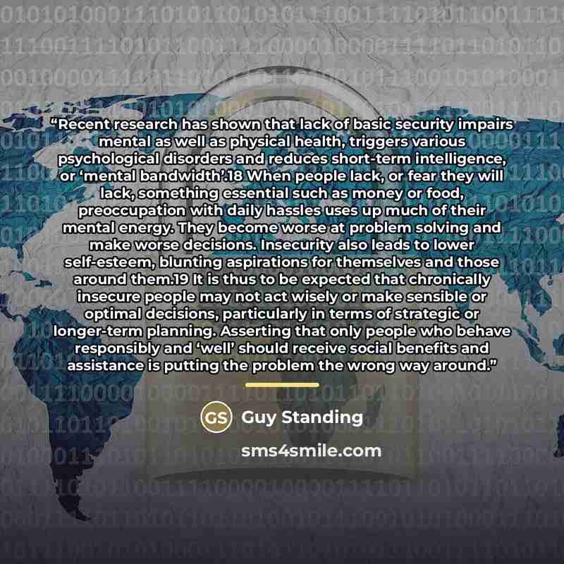 “Recent research has shown that lack of basic security impairs mental as well as physical health, triggers various psychological disorders and reduces short-term intelligence, or ‘mental bandwidth’.18 When people lack, or fear they will lack, something essential such as money or food, preoccupation…” quote by Guy Standing
