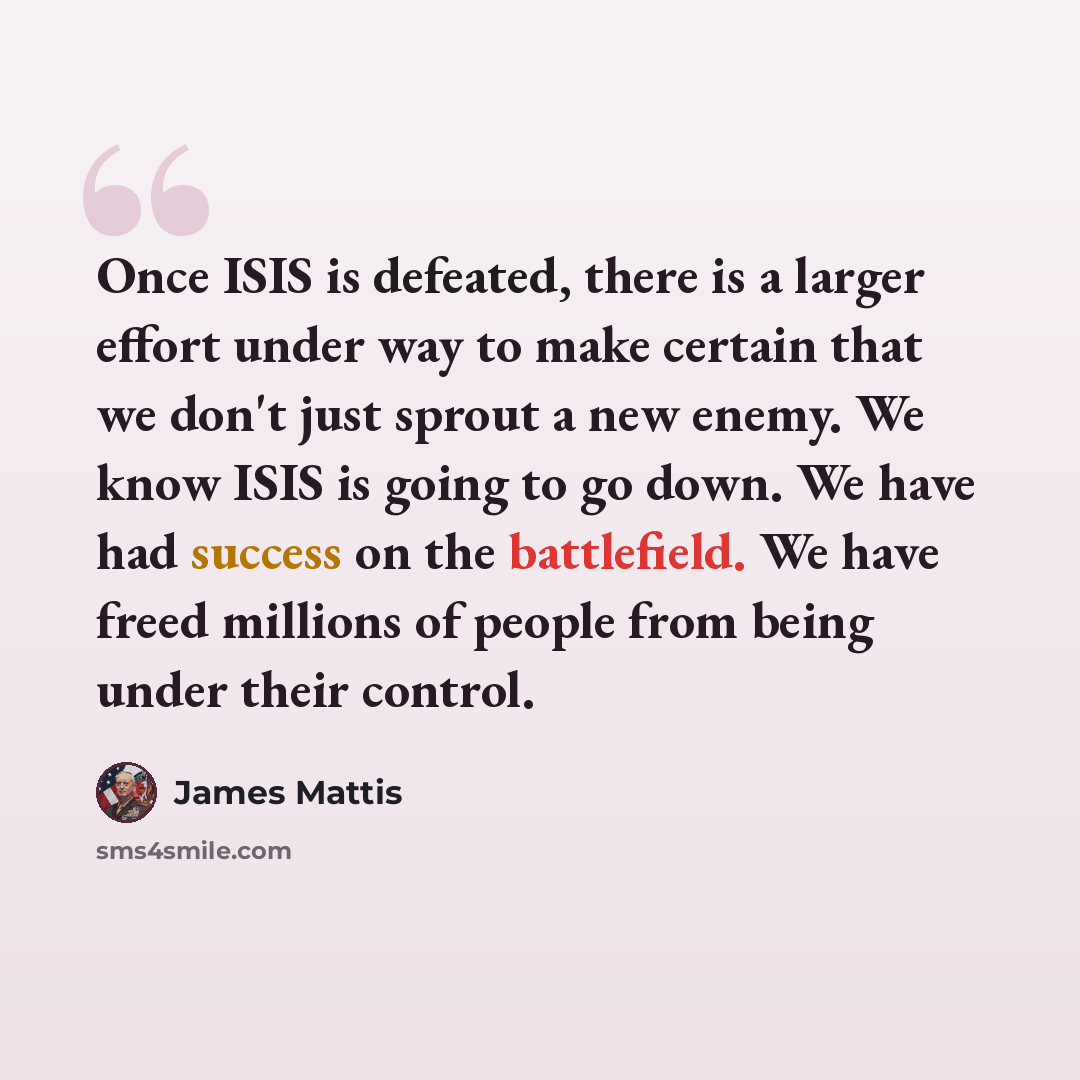 “Once ISIS is defeated, there is a larger effort under way to make certain that we don't just sprout a new enemy. We know ISIS is going to go down. We have had success on the battlefield. We have freed millions of people from being under their control.” quote by James Mattis
