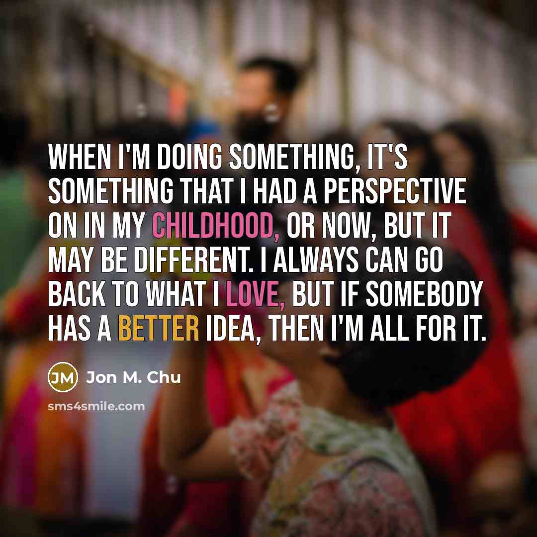“When I'm doing something, it's something that I had a perspective on in my childhood, or now, but it may be different. I always can go back to what I love, but if somebody has a better idea, then I'm all for it.” quote by Jon M. Chu