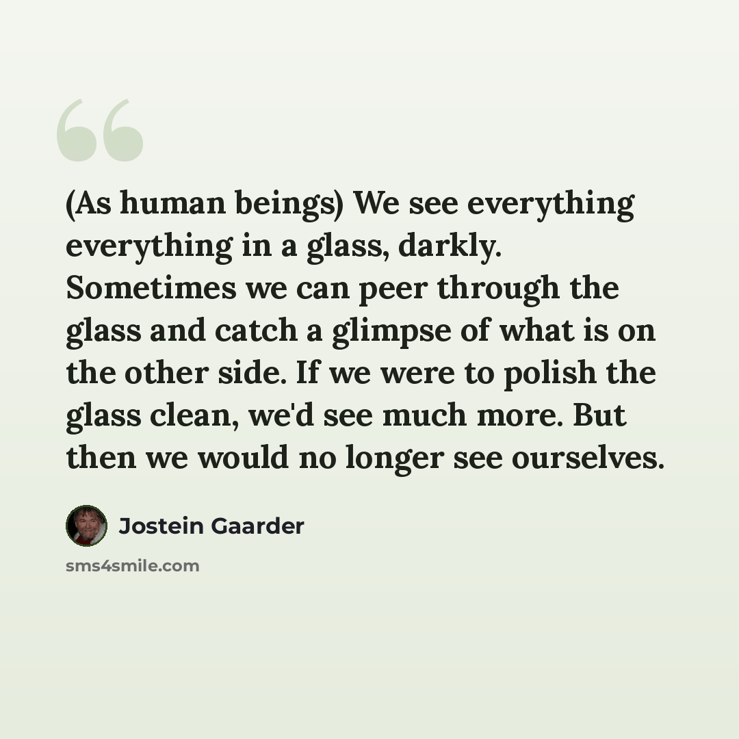 “(As human beings) We see everything everything in a glass, darkly. Sometimes we can peer through the glass and catch a glimpse of what is on the other side. If we were to polish the glass clean, we'd see much more. But then we would no longer see ourselves.” quote by Jostein Gaarder