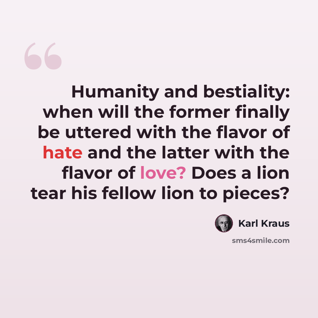 “Humanity and bestiality: when will the former finally be uttered with the flavor of hate and the latter with the flavor of love? Does a lion tear his fellow lion to pieces?” quote by Karl Kraus