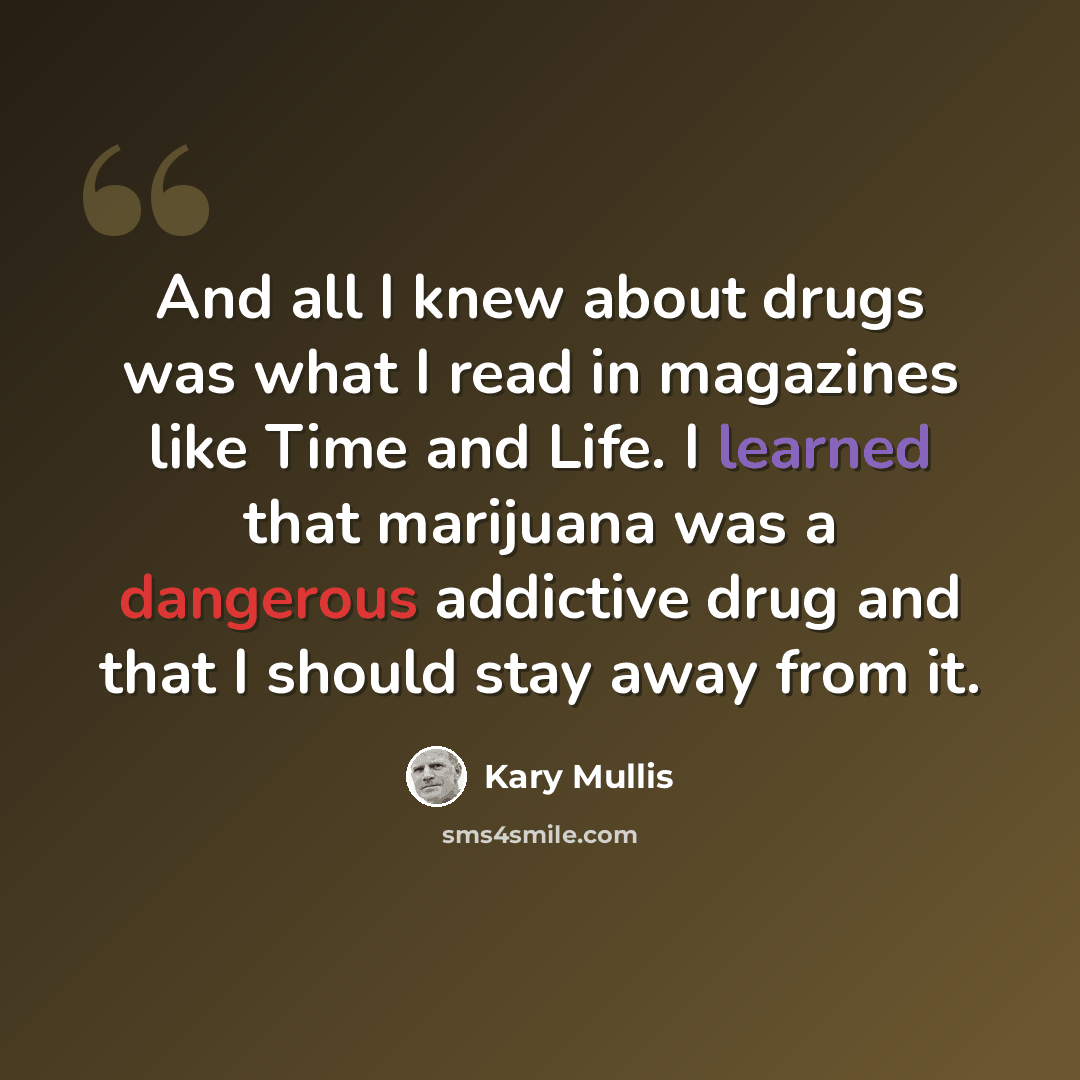 “And all I knew about drugs was what I read in magazines like Time and Life. I learned that marijuana was a dangerous addictive drug and that I should stay away from it.” quote by Kary Mullis