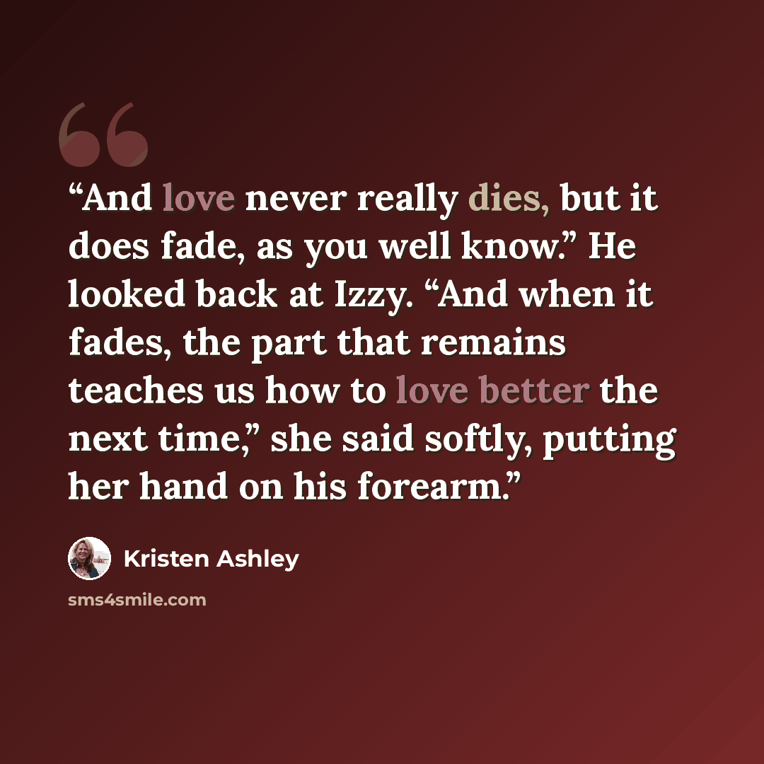 “And love never really dies, but it does fade, as you well know.” He looked back at Izzy. “And when it fades, the part that remains teaches us how to love better the next time,” she said softly, putting her hand on his forearm.” quote by Kristen Ashley