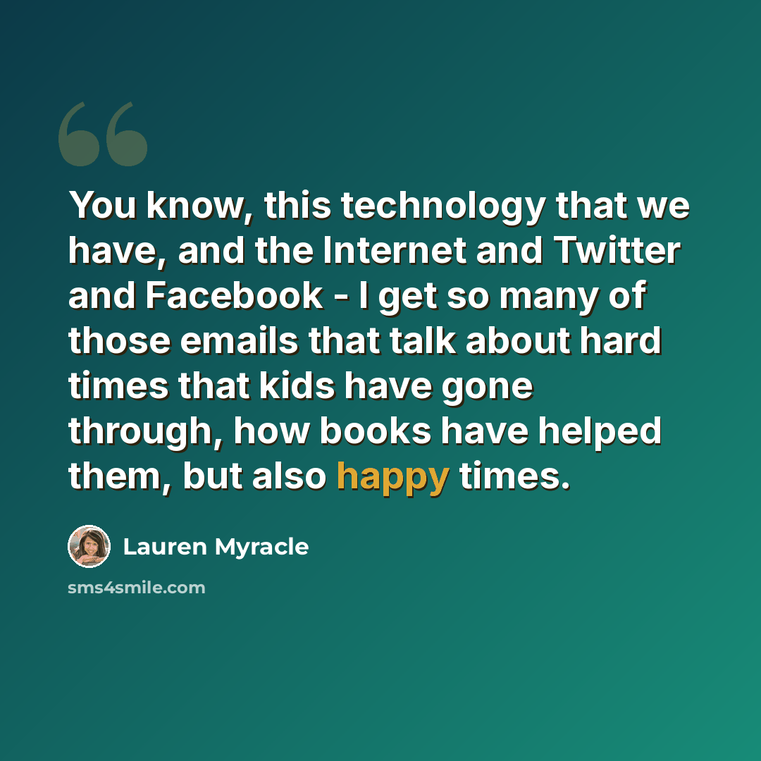 “You know, this technology that we have, and the Internet and Twitter and Facebook - I get so many of those emails that talk about hard times that kids have gone through, how books have helped them, but also happy times.” quote by Lauren Myracle