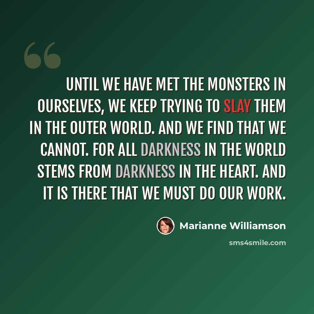 “Until we have met the monsters in ourselves, we keep trying to slay them in the outer world. And we find that we cannot. For all darkness in the world stems from darkness in the heart. And it is there that we must do our work.” quote by Marianne Williamson