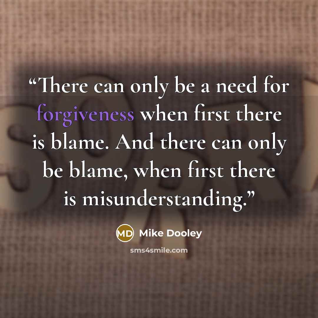 “There can only be a need for forgiveness when first there is blame. And there can only be blame, when first there is misunderstanding.” quote by Mike Dooley