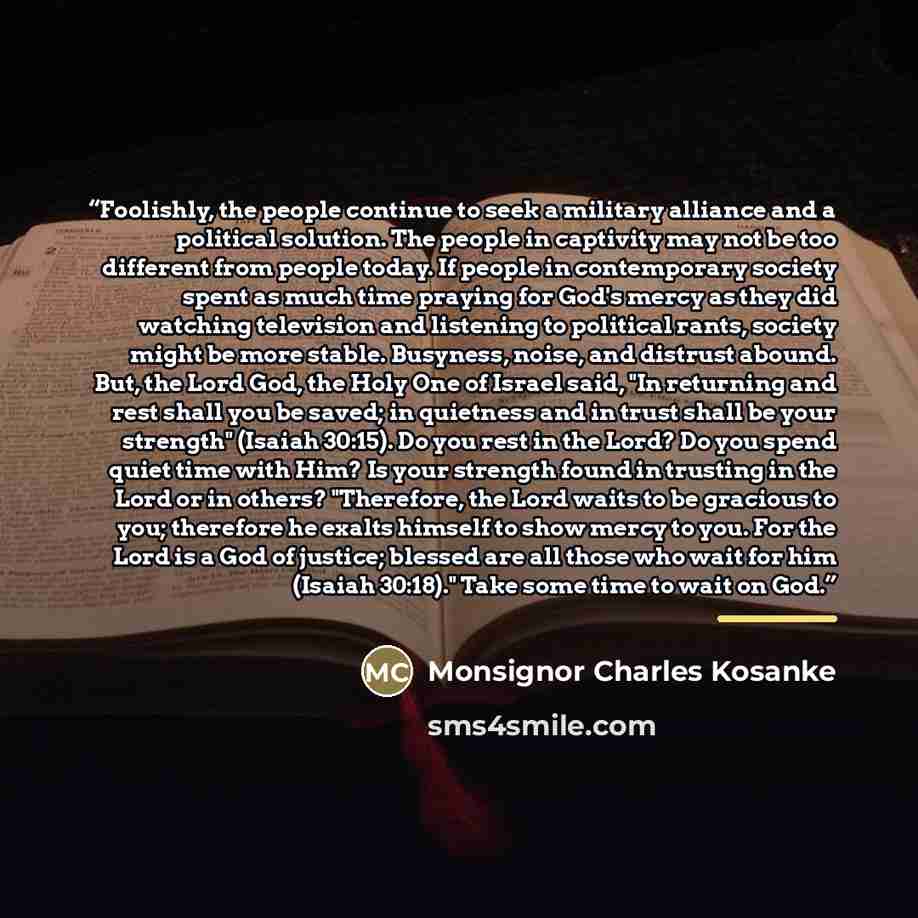 “Foolishly, the people continue to seek a military alliance and a political solution. The people in captivity may not be too different from people today. If people in contemporary society spent as much time praying for God's mercy as they did watching television and listening to political rants…” quote by Monsignor Charles Kosanke