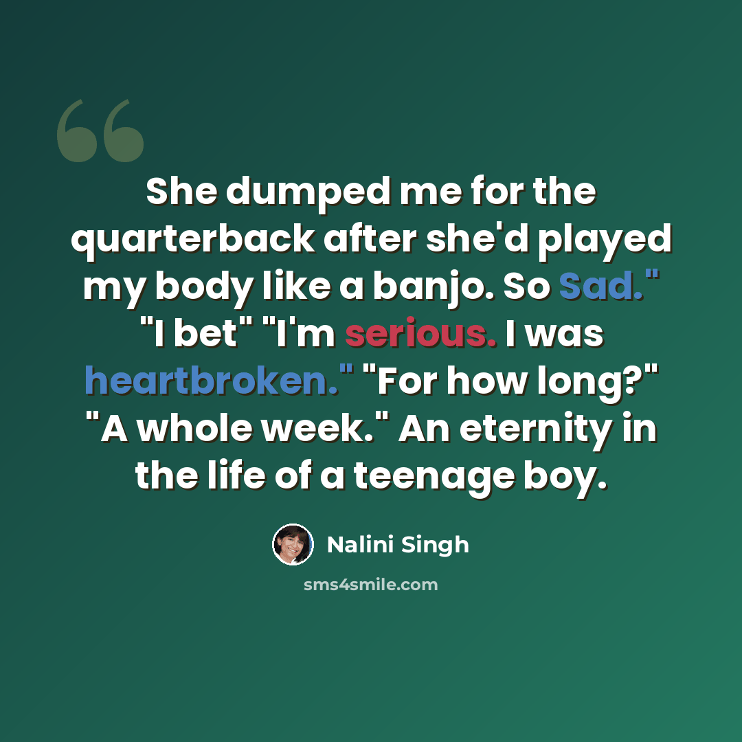 “She dumped me for the quarterback after she'd played my body like a banjo. So Sad." "I bet" "I'm serious. I was heartbroken." "For how long?" "A whole week." An eternity in the life of a teenage boy.” quote by Nalini Singh