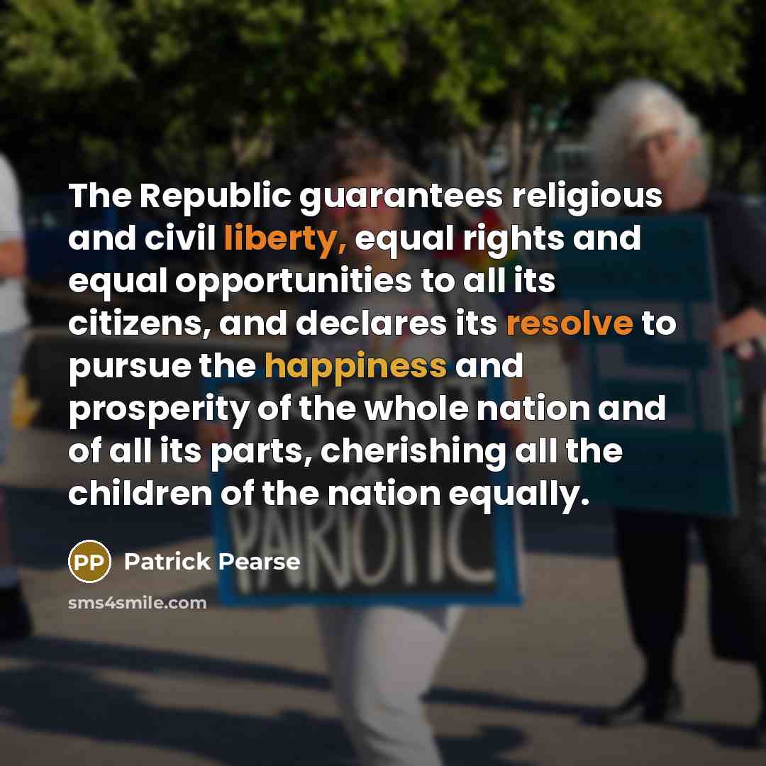 “The Republic guarantees religious and civil liberty, equal rights and equal opportunities to all its citizens, and declares its resolve to pursue the happiness and prosperity of the whole nation and of all its parts, cherishing all the children of the nation equally.” quote by Patrick Pearse