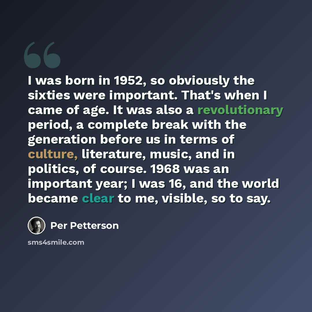 “I was born in 1952, so obviously the sixties were important. That's when I came of age. It was also a revolutionary period, a complete break with the generation before us in terms of culture, literature, music, and in politics, of course. 1968 was an important year; I was 16, and the world became…” quote by Per Petterson