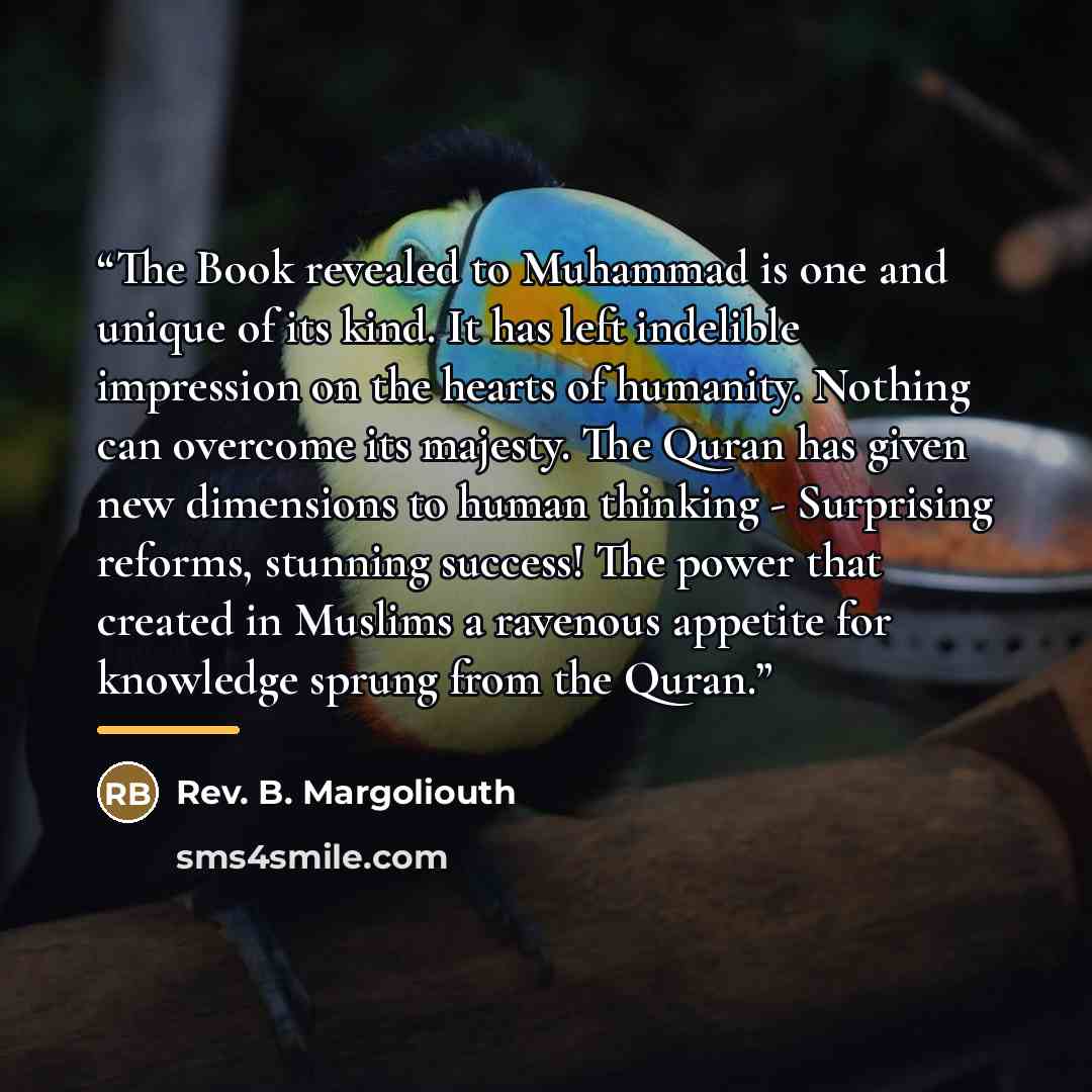 “The Book revealed to Muhammad is one and unique of its kind. It has left indelible impression on the hearts of humanity. Nothing can overcome its majesty. The Quran has given new dimensions to human thinking - Surprising reforms, stunning success! The power that created in Muslims a ravenous…” quote by Rev. B. Margoliouth