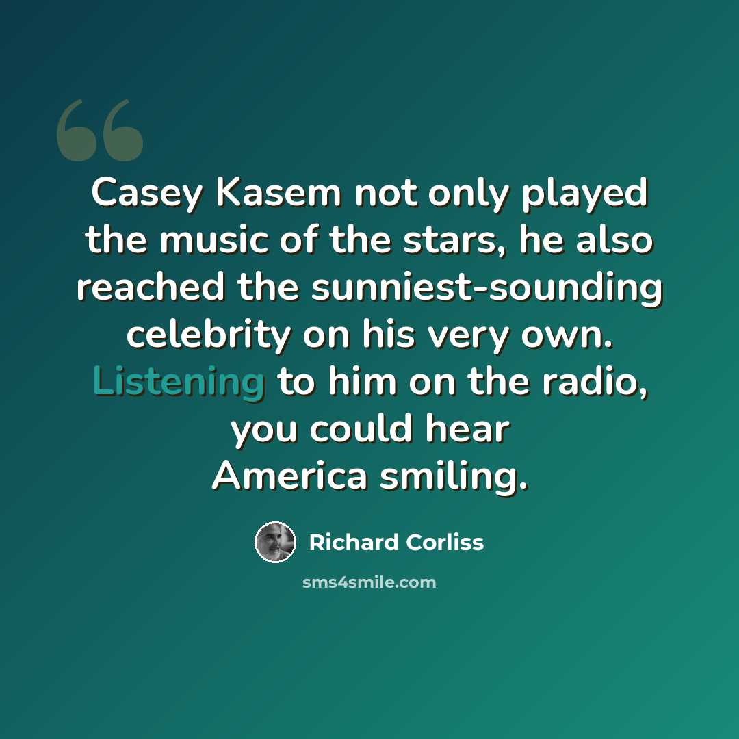 “Casey Kasem not only played the music of the stars, he also reached the sunniest-sounding celebrity on his very own. Listening to him on the radio, you could hear America smiling.” quote by Richard Corliss