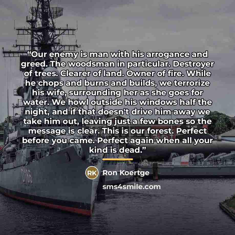 “Our enemy is man with his arrogance and greed. The woodsman in particular. Destroyer of trees. Clearer of land. Owner of fire. While he chops and burns and builds, we terrorize his wife, surrounding her as she goes for water. We howl outside his windows half the night, and if that doesn't drive…” quote by Ron Koertge