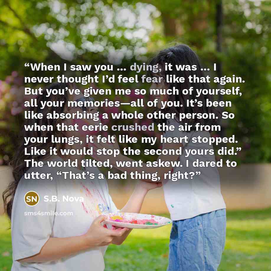 “When I saw you … dying, it was … I never thought I’d feel fear like that again. But you’ve given me so much of yourself, all your memories—all of you. It’s been like absorbing a whole other person. So when that eerie crushed the air from your lungs, it felt like my heart stopped. Like it would…” quote by S.B. Nova