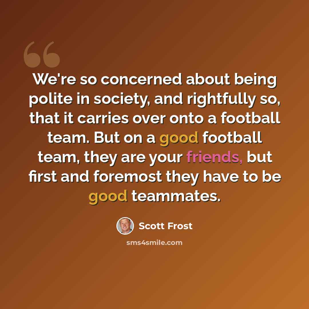 “We're so concerned about being polite in society, and rightfully so, that it carries over onto a football team. But on a good football team, they are your friends, but first and foremost they have to be good teammates.” quote by Scott Frost