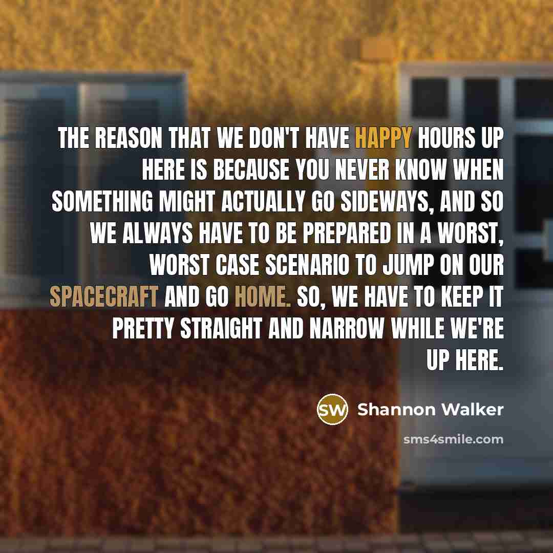 “The reason that we don't have happy hours up here is because you never know when something might actually go sideways, and so we always have to be prepared in a worst, worst case scenario to jump on our spacecraft and go home. So, we have to keep it pretty straight and narrow while we're up here.” quote by Shannon Walker