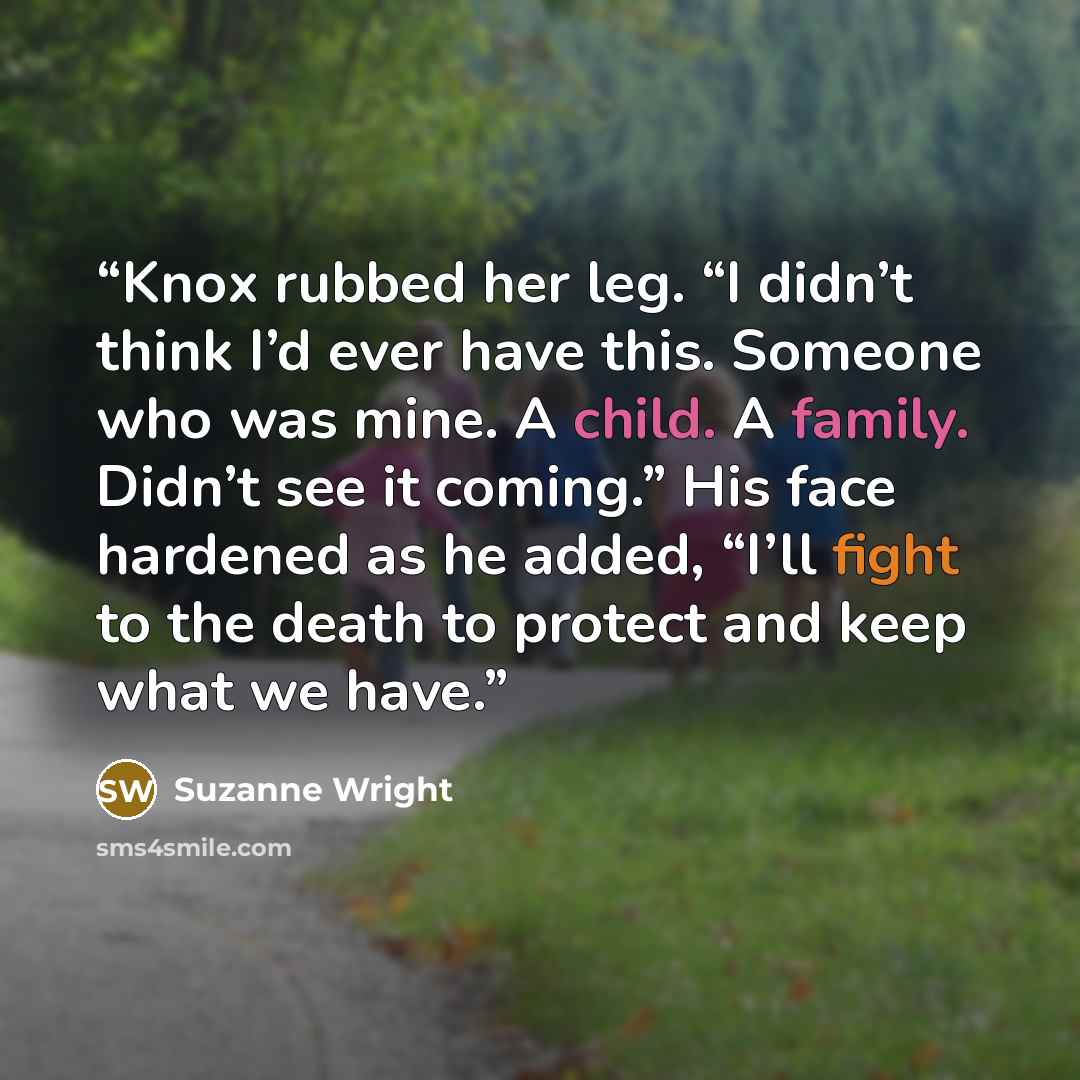 “Knox rubbed her leg. “I didn’t think I’d ever have this. Someone who was mine. A child. A family. Didn’t see it coming.” His face hardened as he added, “I’ll fight to the death to protect and keep what we have.” quote by Suzanne Wright