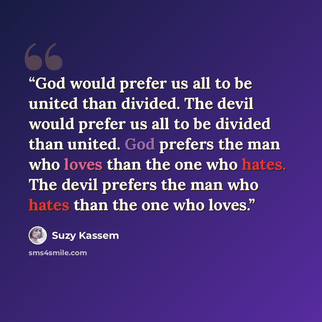 “God would prefer us all to be united than divided. The devil would prefer us all to be divided than united. God prefers the man who loves than the one who hates. The devil prefers the man who hates than the one who loves.” quote by Suzy Kassem