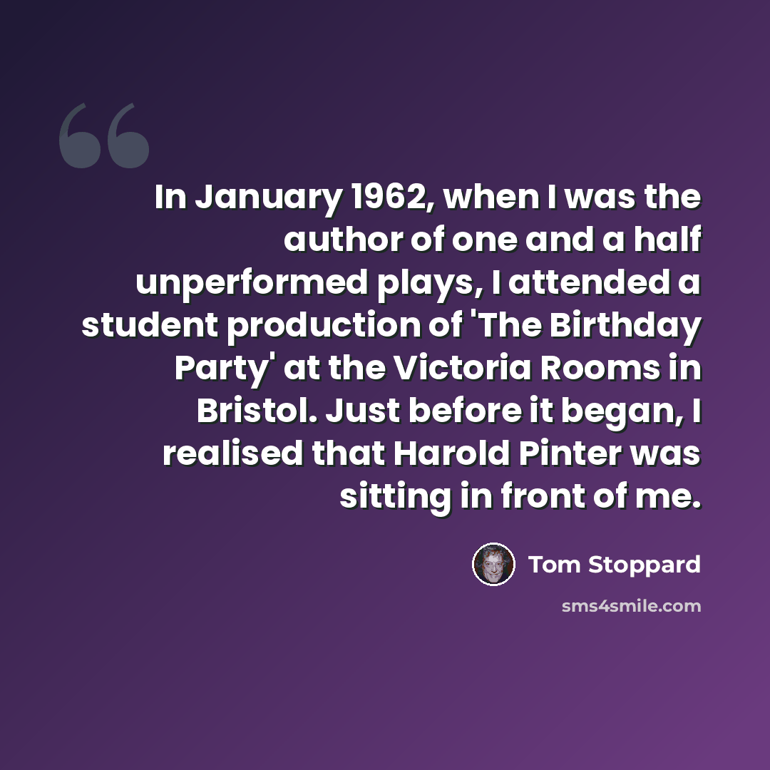 “In January 1962, when I was the author of one and a half unperformed plays, I attended a student production of 'The Birthday Party' at the Victoria Rooms in Bristol. Just before it began, I realised that Harold Pinter was sitting in front of me.” quote by Tom Stoppard
