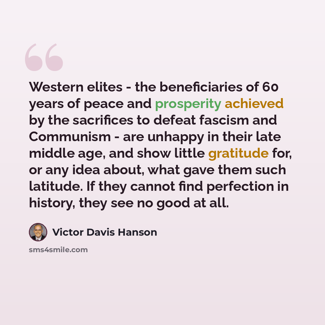 “Western elites - the beneficiaries of 60 years of peace and prosperity achieved by the sacrifices to defeat fascism and Communism - are unhappy in their late middle age, and show little gratitude for, or any idea about, what gave them such latitude. If they cannot find perfection in history, they…” quote by Victor Davis Hanson
