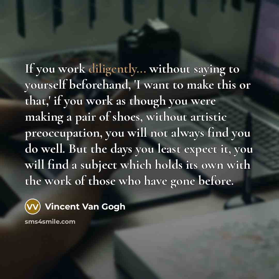 “If you work diligently... without saying to yourself beforehand, 'I want to make this or that,' if you work as though you were making a pair of shoes, without artistic preoccupation, you will not always find you do well. But the days you least expect it, you will find a subject which holds its own…” quote by Vincent Van Gogh