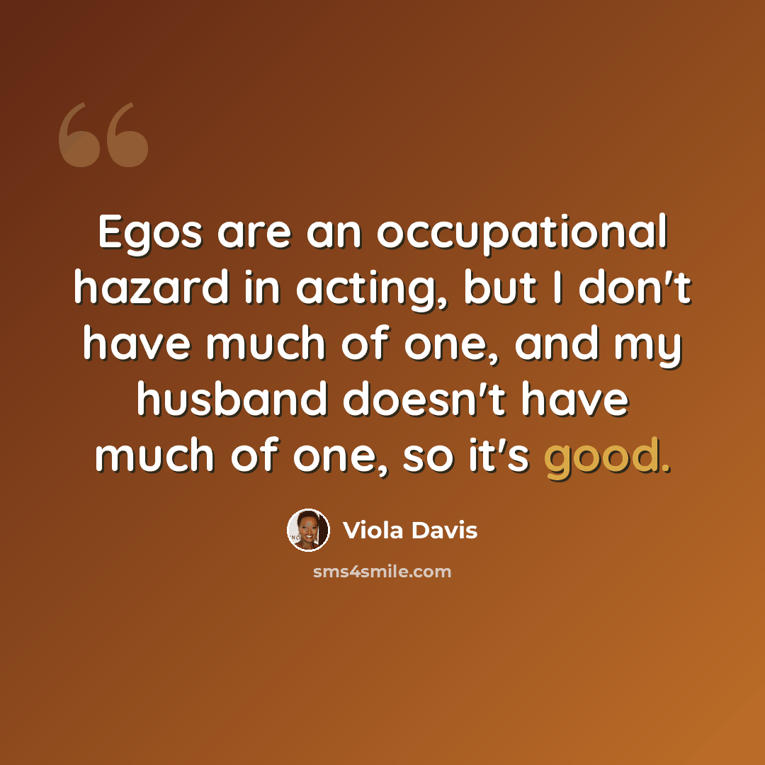 “Egos are an occupational hazard in acting, but I don't have much of one, and my husband doesn't have much of one, so it's good.” quote by Viola Davis
