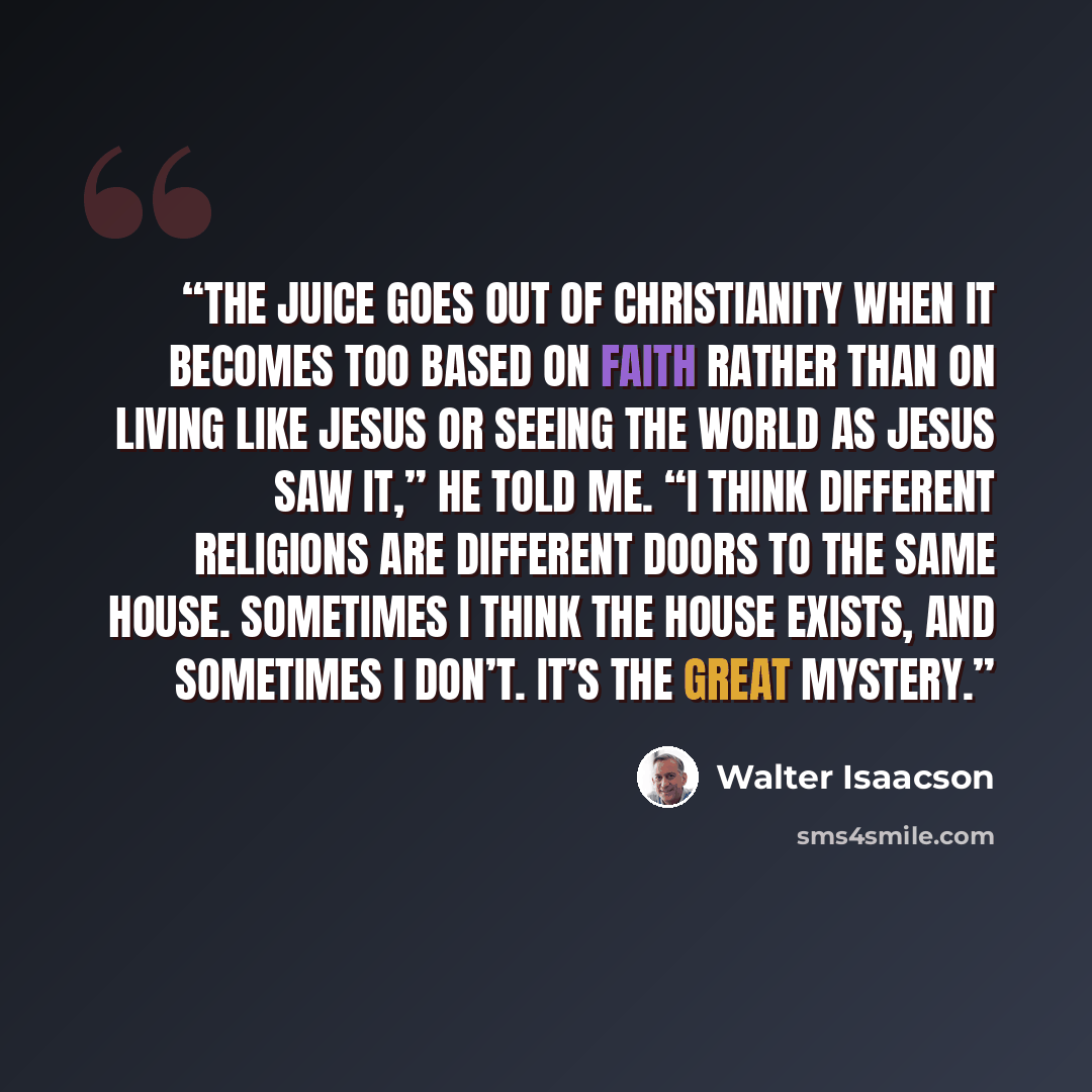“The juice goes out of Christianity when it becomes too based on faith rather than on living like Jesus or seeing the world as Jesus saw it,” he told me. “I think different religions are different doors to the same house. Sometimes I think the house exists, and sometimes I don’t. It’s the great…” quote by Walter Isaacson