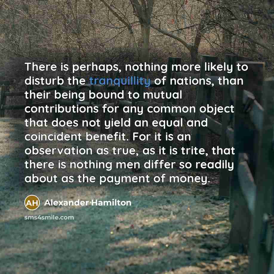 “There is perhaps, nothing more likely to disturb the tranquillity of nations, than their being bound to mutual contributions for any common object that does not yield an equal and coincident benefit. For it is an observation as true, as it is trite, that there is nothing men differ so readily…” quote by Alexander Hamilton