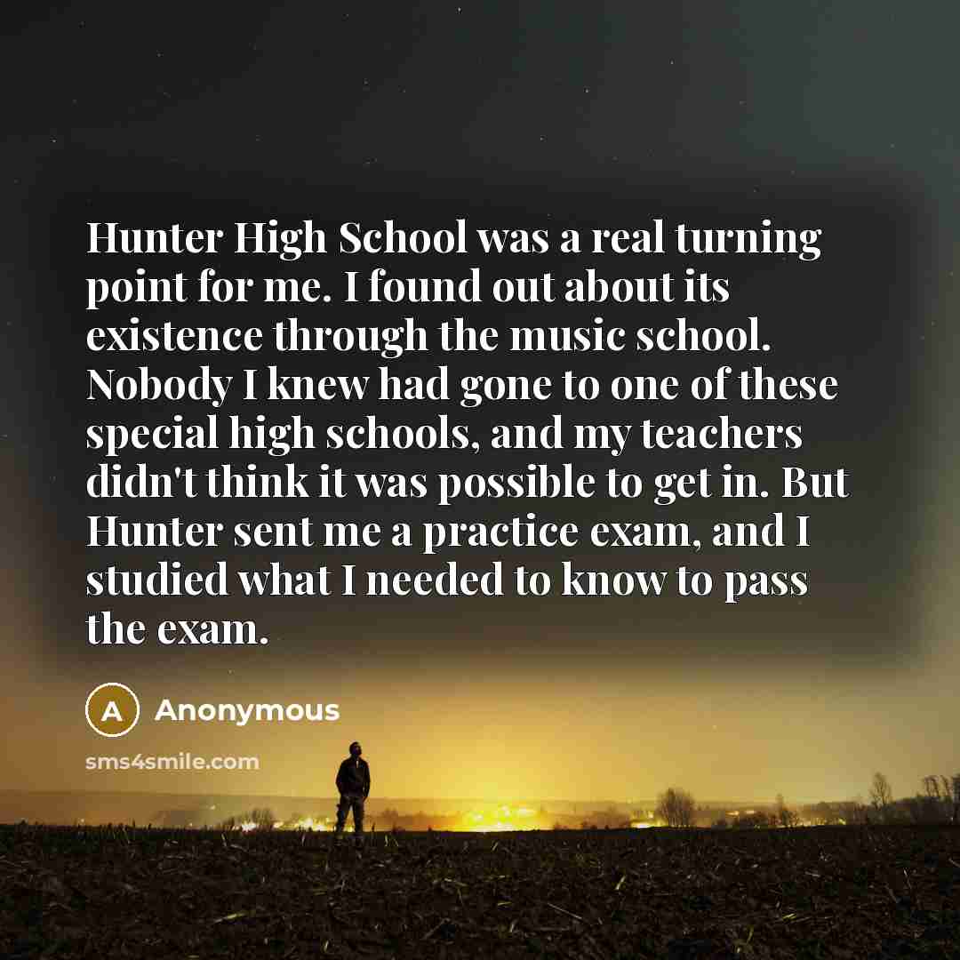 “Hunter High School was a real turning point for me. I found out about its existence through the music school. Nobody I knew had gone to one of these special high schools, and my teachers didn't think it was possible to get in. But Hunter sent me a practice exam, and I studied what I needed to know…” quote by Anonymous