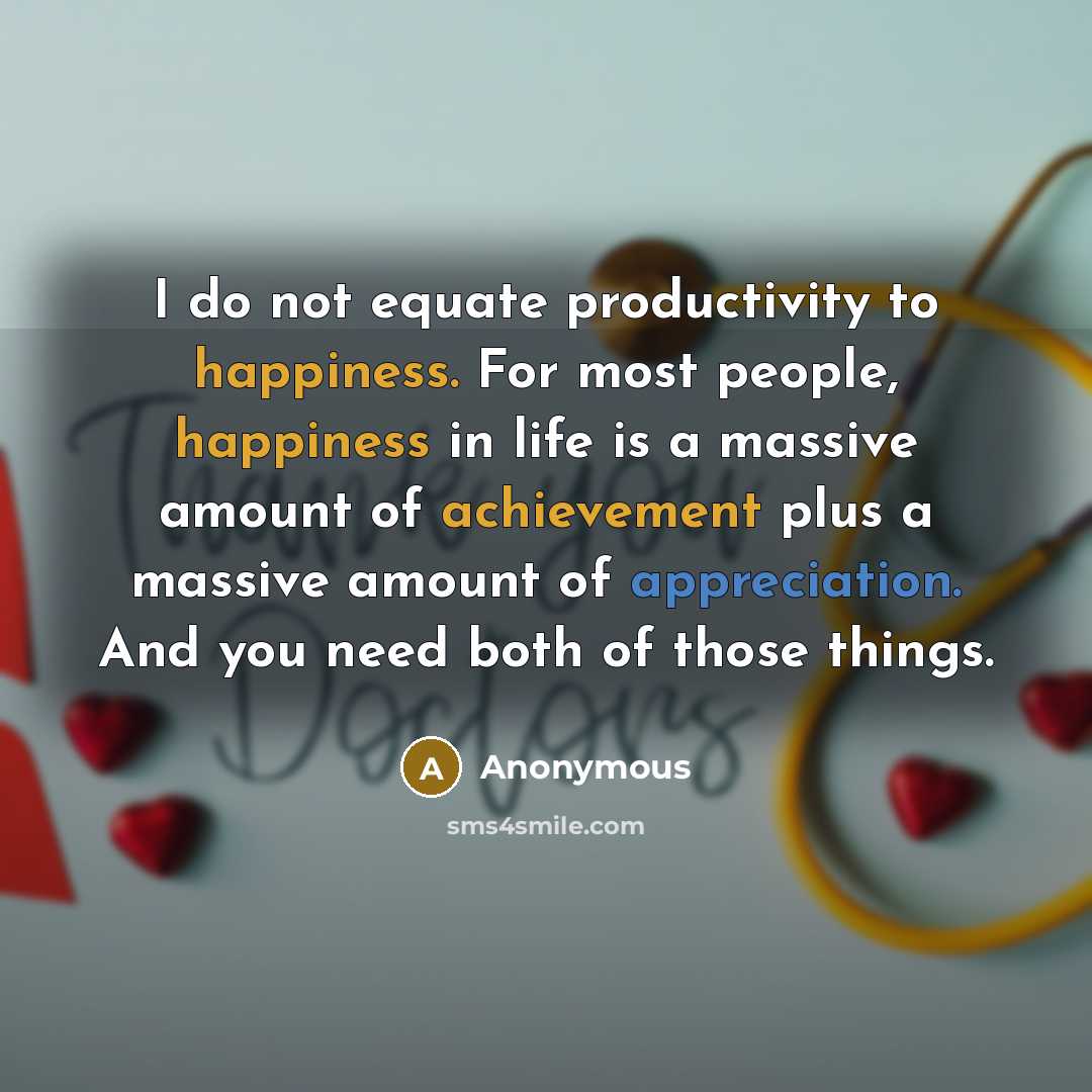 “I do not equate productivity to happiness. For most people, happiness in life is a massive amount of achievement plus a massive amount of appreciation. And you need both of those things.” quote by Anonymous