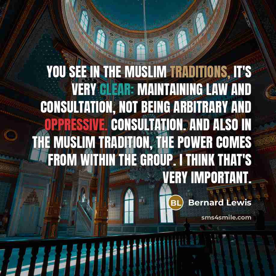“You see in the Muslim traditions, it's very clear: maintaining law and consultation, not being arbitrary and oppressive. Consultation. And also in the Muslim tradition, the power comes from within the group. I think that's very important.” quote by Bernard Lewis