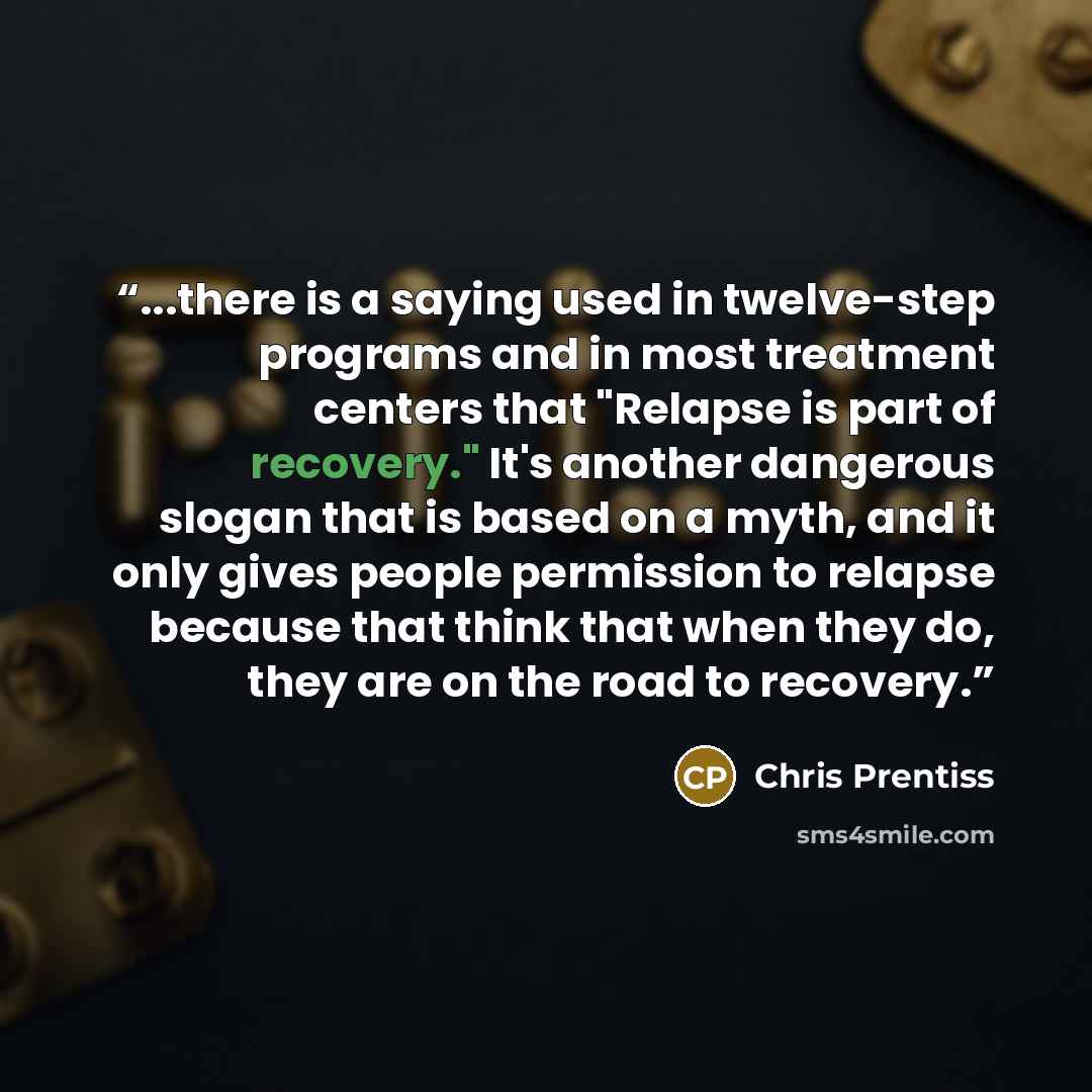 “...there is a saying used in twelve-step programs and in most treatment centers that "Relapse is part of recovery." It's another dangerous slogan that is based on a myth, and it only gives people permission to relapse because that think that when they do, they are on the road to recovery.” quote by Chris Prentiss