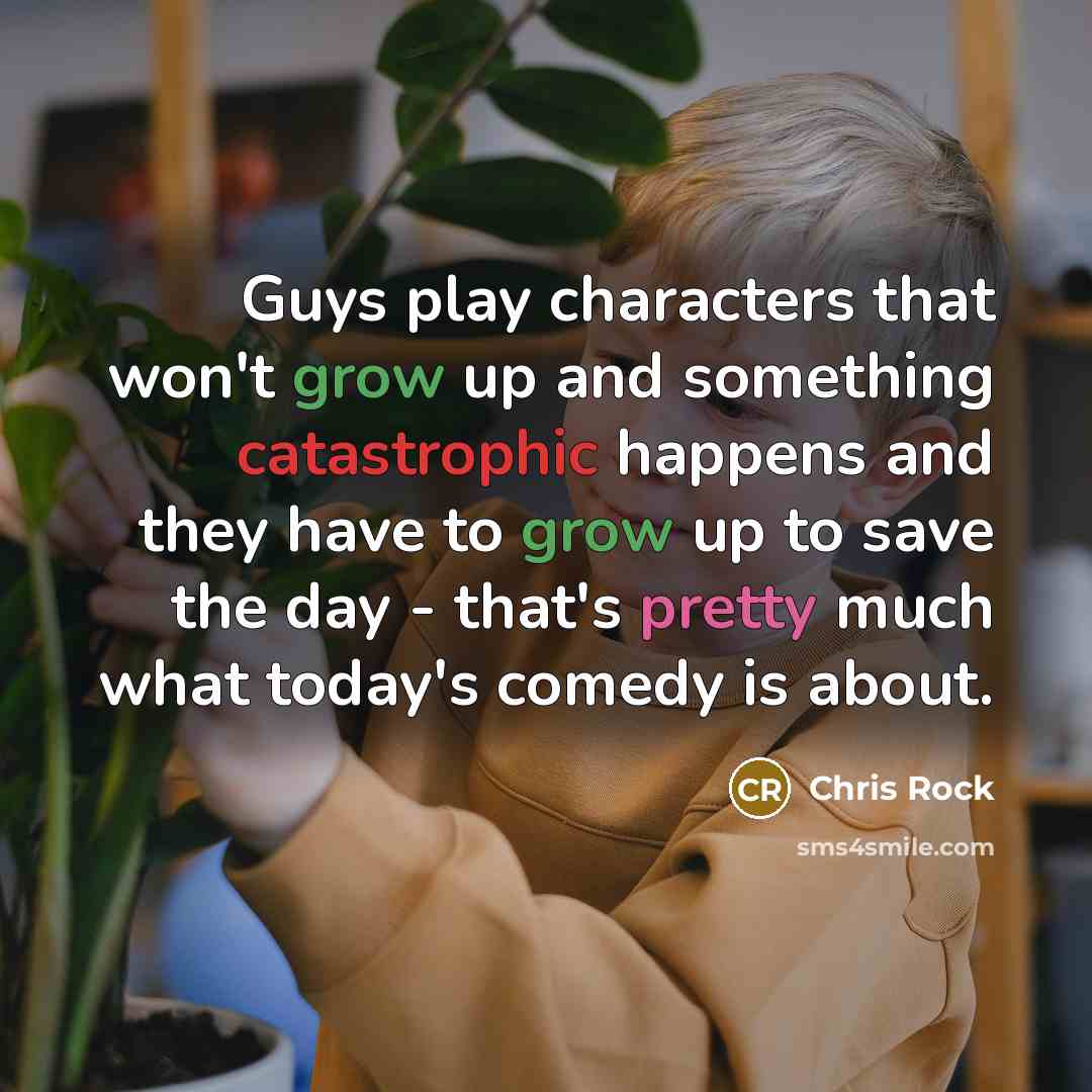 “Guys play characters that won't grow up and something catastrophic happens and they have to grow up to save the day - that's pretty much what today's comedy is about.” quote by Chris Rock