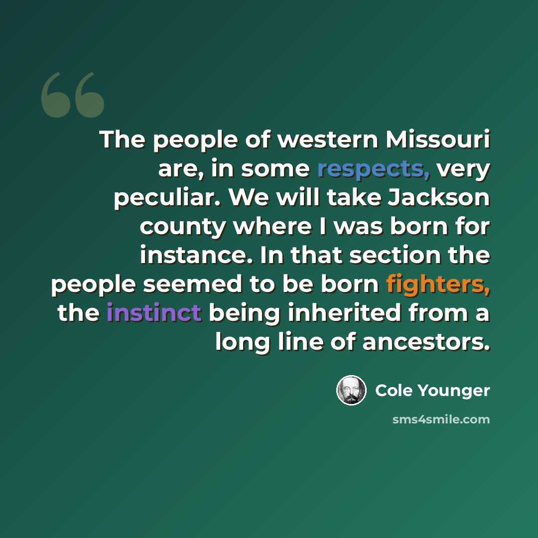 “The people of western Missouri are, in some respects, very peculiar. We will take Jackson county where I was born for instance. In that section the people seemed to be born fighters, the instinct being inherited from a long line of ancestors.” quote by Cole Younger