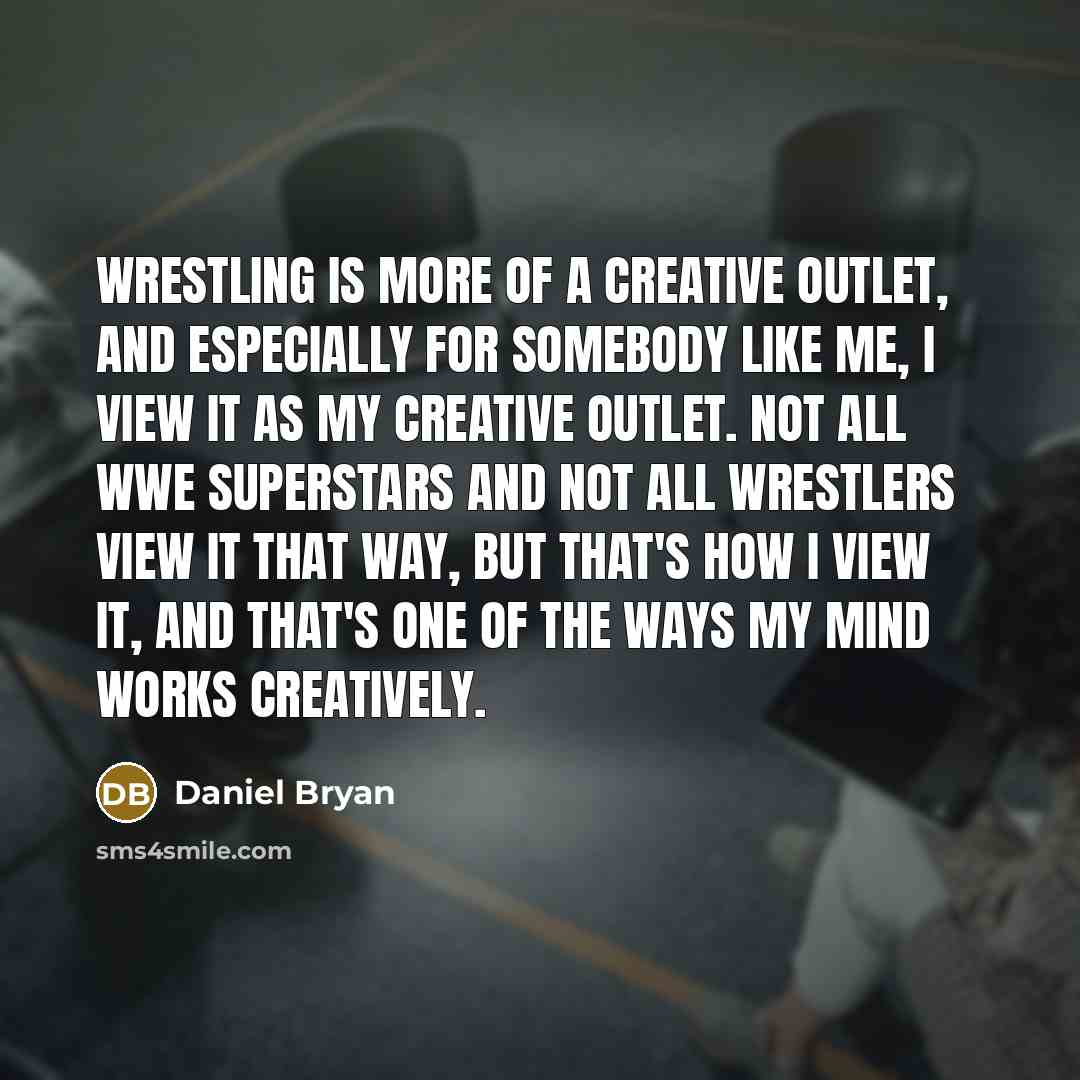 “Wrestling is more of a creative outlet, and especially for somebody like me, I view it as my creative outlet. Not all WWE superstars and not all wrestlers view it that way, but that's how I view it, and that's one of the ways my mind works creatively.” quote by Daniel Bryan