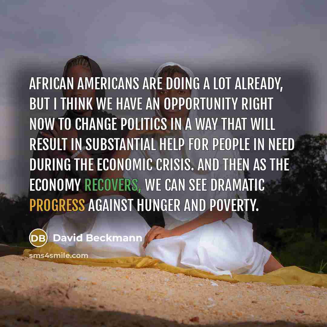 “African Americans are doing a lot already, but I think we have an opportunity right now to change politics in a way that will result in substantial help for people in need during the economic crisis. And then as the economy recovers, we can see dramatic progress against hunger and poverty.” quote by David Beckmann