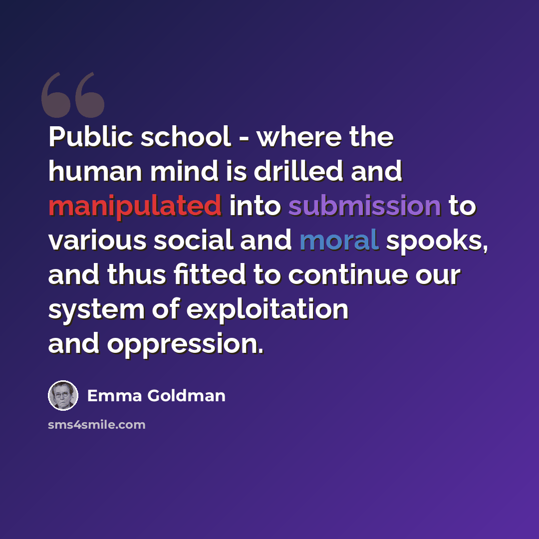 “Public school - where the human mind is drilled and manipulated into submission to various social and moral spooks, and thus fitted to continue our system of exploitation and oppression.” quote by Emma Goldman