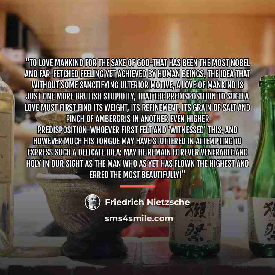 “To love mankind for the sake of God-that has been the most nobel and far-fetched feeling yet achieved by human beings. The idea that without some sanctifying ulterior motive, a love of mankind is just one more brutish stupidity, that the predisposition to such a love must first find its weight…” quote by Friedrich Nietzsche