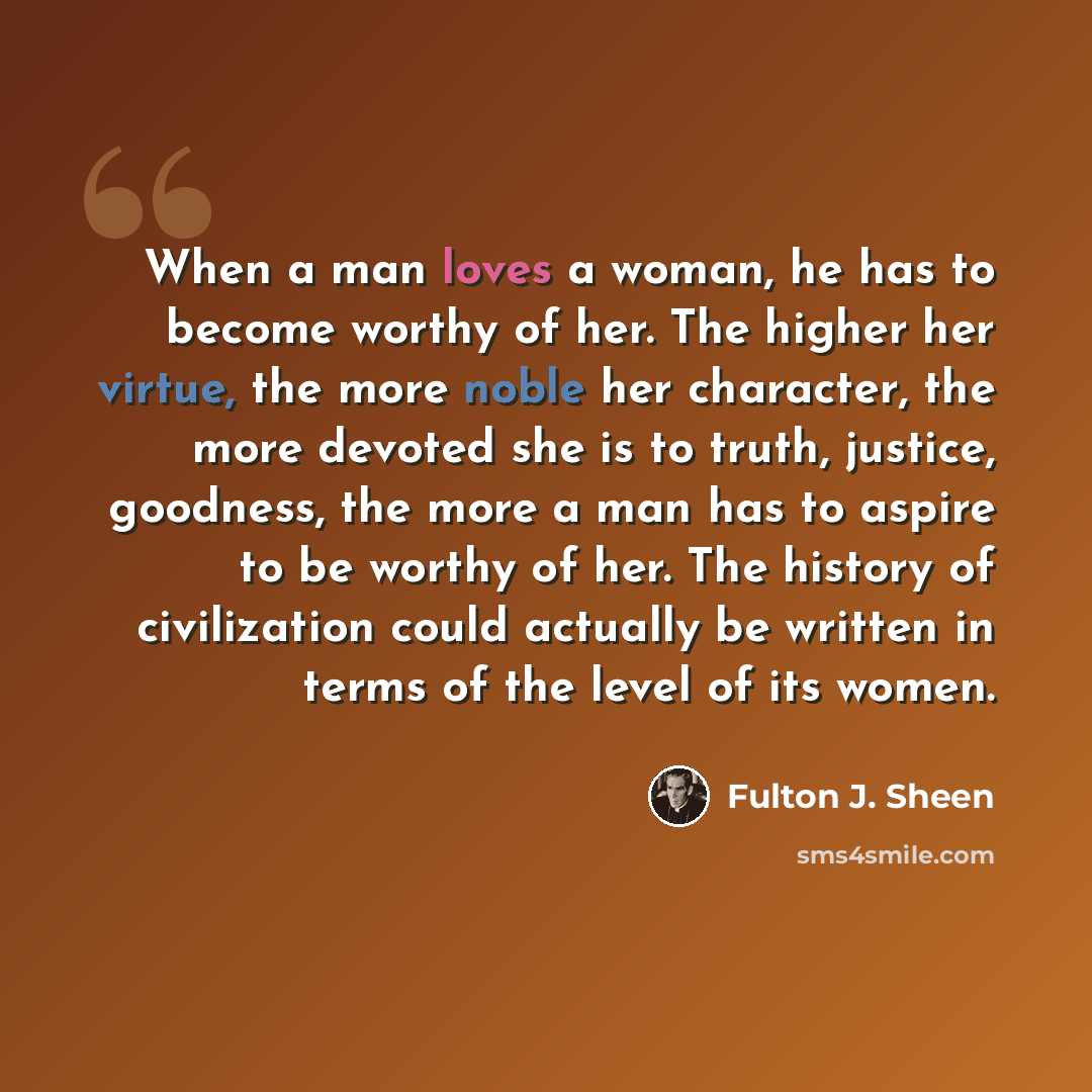“When a man loves a woman, he has to become worthy of her. The higher her virtue, the more noble her character, the more devoted she is to truth, justice, goodness, the more a man has to aspire to be worthy of her. The history of civilization could actually be written in terms of the level of its…” quote by Fulton J. Sheen