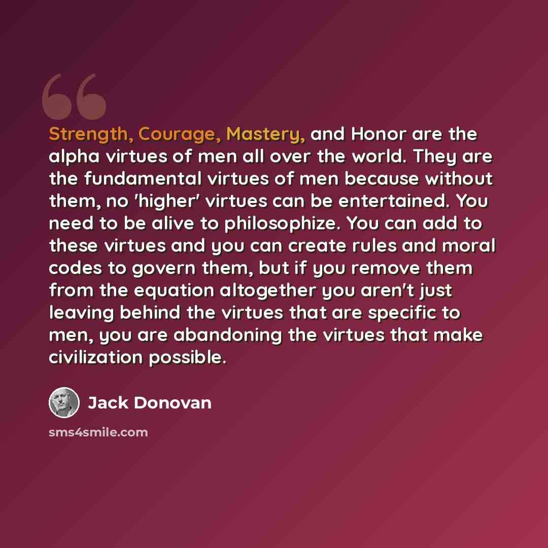 “Strength, Courage, Mastery, and Honor are the alpha virtues of men all over the world. They are the fundamental virtues of men because without them, no 'higher' virtues can be entertained. You need to be alive to philosophize. You can add to these virtues and you can create rules and moral codes…” quote by Jack Donovan