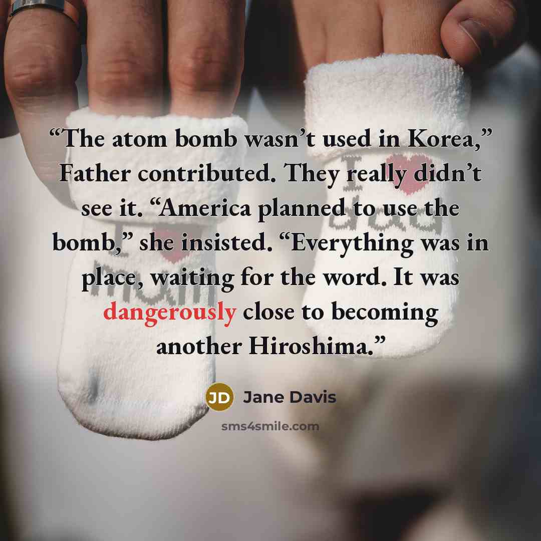 “The atom bomb wasn’t used in Korea,” Father contributed. They really didn’t see it. “America planned to use the bomb,” she insisted. “Everything was in place, waiting for the word. It was dangerously close to becoming another Hiroshima.” quote by Jane Davis