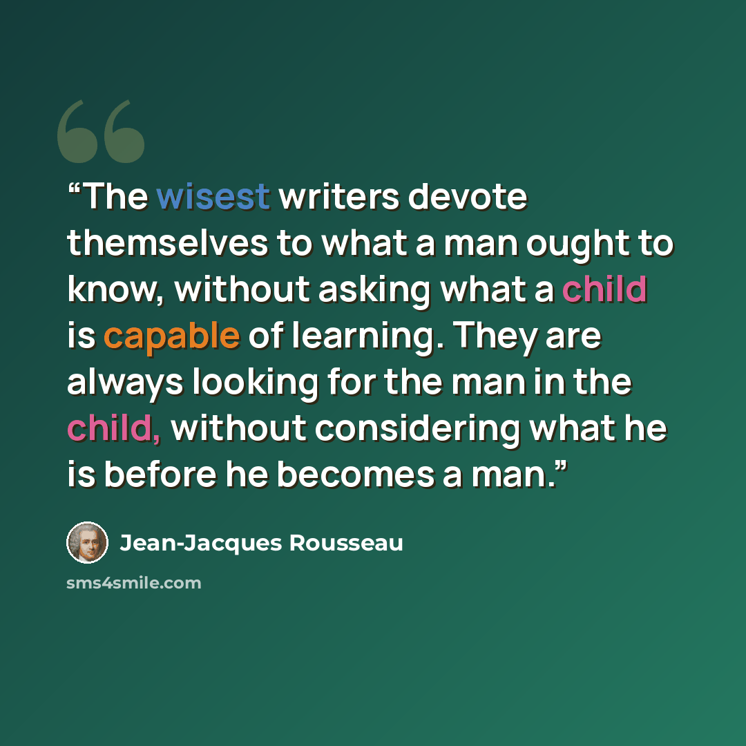“The wisest writers devote themselves to what a man ought to know, without asking what a child is capable of learning. They are always looking for the man in the child, without considering what he is before he becomes a man.” quote by Jean-Jacques Rousseau